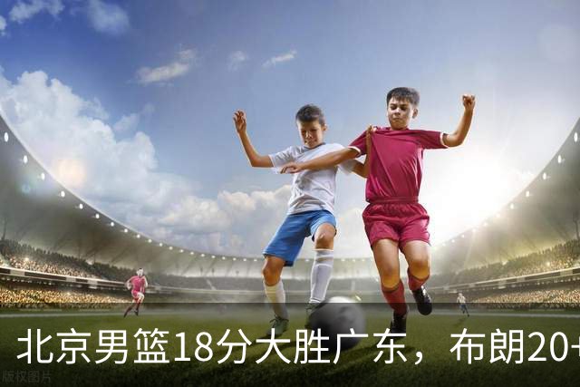 北京男篮18分大胜广东，布朗20+10胡明轩15+5，周琦17+7打爆阿祖布克