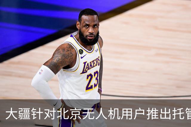 大疆针对北京无人机用户推出托管服务，每次托管服务收费199元