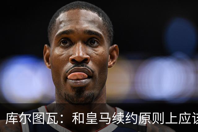 库尔图瓦：和皇马续约原则上应该很快就会解决，没有任何问题