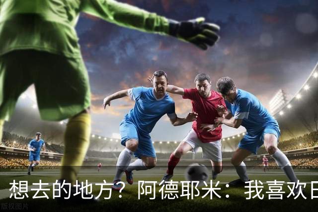 想去的地方？阿德耶米：我喜欢日本，也喜欢去阿尔巴尼亚