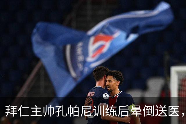 拜仁主帅孔帕尼训练后晕倒送医，此前带病指挥欧冠
