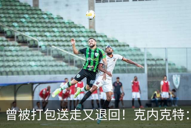 曾被打包送走又退回！克内克特：这并未影响我 我对球队没有芥蒂