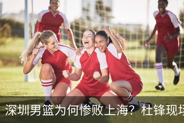 深圳男篮为何惨败上海？杜锋现场解说，顾全首秀34分惨败藏着啥？