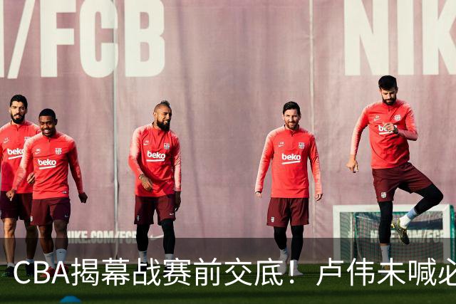 CBA揭幕战赛前交底！卢伟未喊必赢，顾全坦言学习，贺希宁表态挺强硬